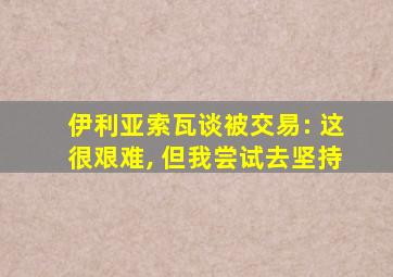 伊利亚索瓦谈被交易: 这很艰难, 但我尝试去坚持